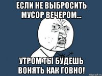 Если не выбросить мусор вечером... Утром ты будешь вонять как говно!