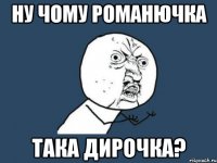 ну чому романючка така дирочка?