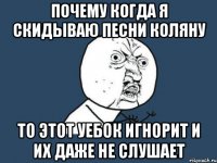 почему когда я скидываю песни коляну то этот уебок игнорит и их даже не слушает