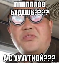 Ппппплов будешь???? А с ууууткой???