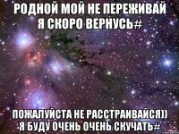 Родной мой не переживай я скоро вернусь# Пожалуйста не расстраивайся)) я буду очень очень скучать#