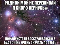 Родной мой не переживай я скоро вернусь# Пожалуйста не расстраивайся)) я буду очень очень скучать по тебе#