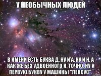 У НЕОБЫЧНЫХ ЛЮДЕЙ В ИМЕНИ ЕСТЬ БУКВА Д, НУ И А, НУ И Н, А КАК ЖЕ БЕЗ УДВОЕННОГО И, ТОЧНО, НУ И ПЕРВУЮ БУКВУ У МАШИНЫ "ЛЕКСУС".