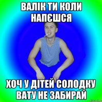 Валік ти коли напєшся Хоч у дітей солодку вату не забирай