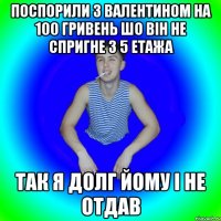 Поспорили з Валентином на 100 гривень шо він не спригне з 5 етажа Так я долг йому і не отдав