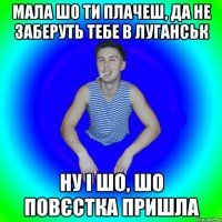 Мала шо ти плачеш, да не заберуть тебе в Луганськ Ну і шо, шо повєстка пришла