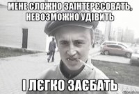 Мене сложно заінтерєсовать, невозможно удівить і лєгко заєбать