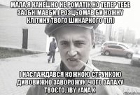 мала,я канешно не роматік,но тепер тебе заобнімавби,і розцьомав би кожну клітину твого шикарного тілі і наслаждався кожною стрункою дивовижно заворожуючого запаху твоєго..)by yana k