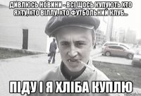 Дивлюсь новини - всі щось купують хто яхту, хто віллу, хто футбольний клуб... Піду і я хліба куплю