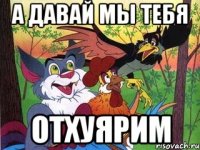 А давай мы тебя отхуярим