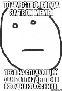 То чувство, когда за твои мемы тебя на следующий день отпиздят твои же одноклассники.