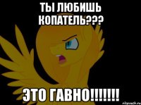 ТЫ ЛЮБИШЬ КОПАТЕЛЬ??? ЭТО ГАВНО!!!!!!!