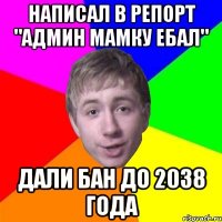 НАПИСАЛ В РЕПОРТ "АДМИН МАМКУ ЕБАЛ" ДАЛИ БАН ДО 2038 ГОДА