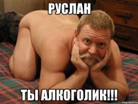 РУСЛАН ТЫ АЛКОГОЛИК!!!