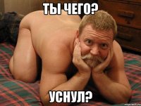 ты чего? уснул?