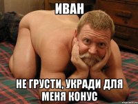 Иван Не грусти, укради для меня конус