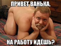 Привет Ванька, на работу идёшь?