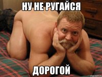 Ну не ругайся Дорогой