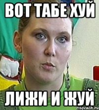 вот табе хуй лижи и жуй