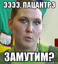 ЭЭЭЭ, пацантрэ Замутим?