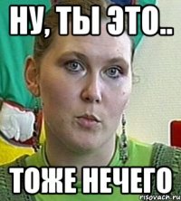 ну, ты это.. тоже нечего