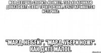 Моя девушка спорить не умеет. Только начинаю доказывать свою точку зрения, сразу начинается истерика: "Мард, не бей!", "Мард, убери нож!". Как дитё малое.