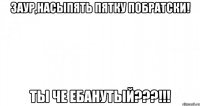 Заур,насыпять пятку побратски! Ты че ебанутый???!!!