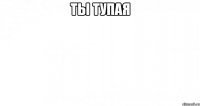 ТЫ ТУПАЯ 