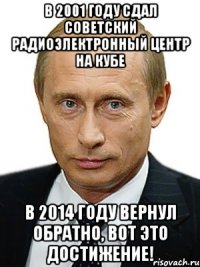 В 2001 году сдал советский радиоэлектронный центр на Кубе В 2014 году вернул обратно, вот это достижение!