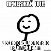 приезжай 10!!! честно,обещаю,только ты и я сидим!!!