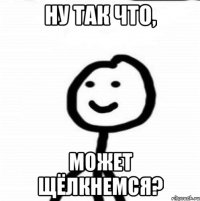 Ну так что, может щёлкнемся?