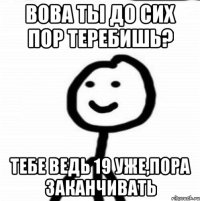 вова ты до сих пор теребишь? тебе ведь 19 уже,пора заканчивать