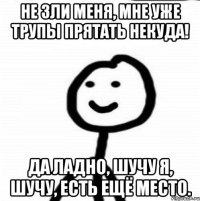 Не зли меня, мне уже трупы прятать некуда! Да ладно, шучу я, шучу, есть ещё место.