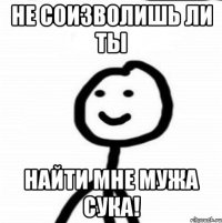 НЕ СОИЗВОЛИШЬ ЛИ ТЫ НАЙТИ МНЕ МУЖА СУКА!