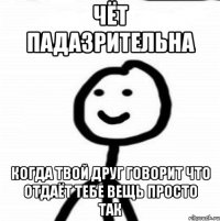 чёт падазрительна Когда твой друг говорит что отдаёт тебе вещь просто так