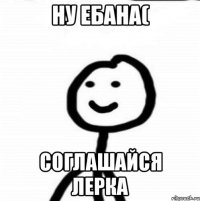 НУ ЕБАНА( соглашайся Лерка