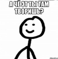 А чё эт ты там творишь? 