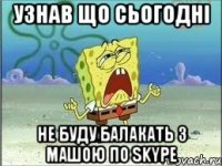 узнав що сьогодні НЕ БУДУ балакать з машою по Skype