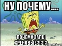 ну почему.... почему запы хреновые?!?!?