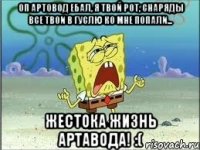 Оп артовод ебал, я твой рот, снаряды все твои в гуслю ко мне попали... Жестока жизнь артавода! :(