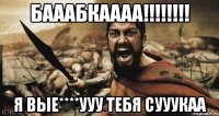 БАААБКАААА!!!!!!!! Я ВЫЕ****УУУ ТЕБЯ СУУУКАА