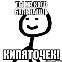 Ты на кого булькаешь КИПЯТОЧЕК!