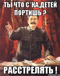 ТЫ ЧТО С*КА,ДЕТЕЙ ПОРТИШЬ ? РАССТРЕЛЯТЬ !