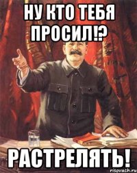 ну кто тебя просил!? РАСТРЕЛЯТЬ!