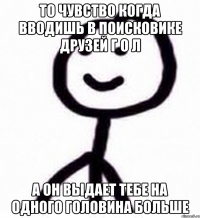 То чувство когда вводишь в поисковике друзей Г о л А он выдает тебе на одного Головина больше