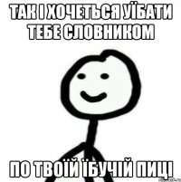 так і хочеться уїбати тебе словником по твоїй їбучій пиці