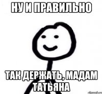 Ну и правильно Так держать, мадам Татьяна