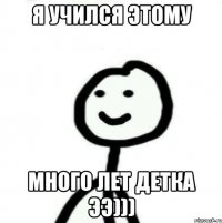 Я учился этому много лет ДЕТКА ЭЭ)))