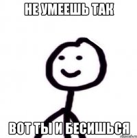 не умеешь так вот ты и бесишься