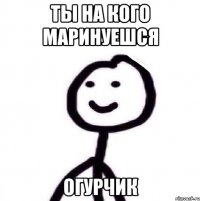 Ты на кого маринуешся Огурчик